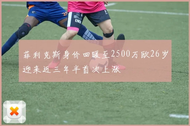 菲利克斯身价回暖至2500万欧26岁迎来近三年半首次上涨
