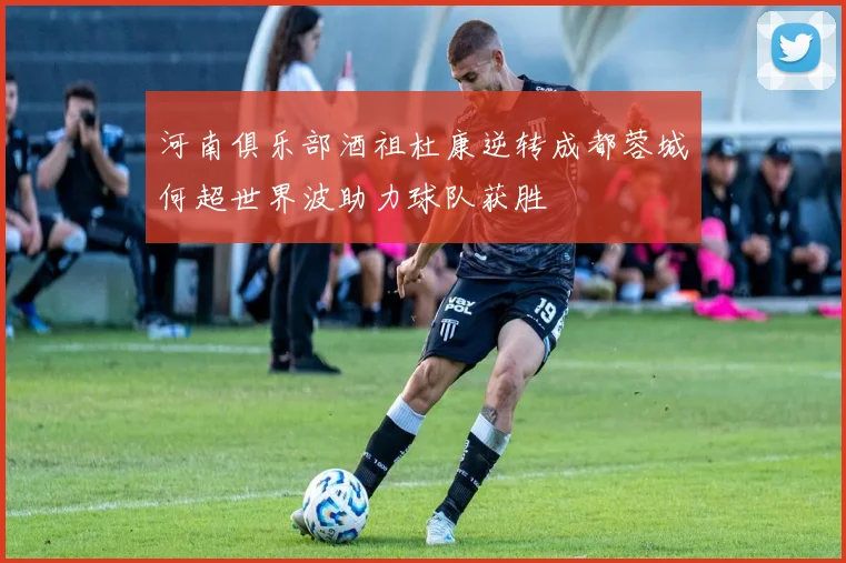 河南俱乐部酒祖杜康逆转成都蓉城何超世界波助力球队获胜