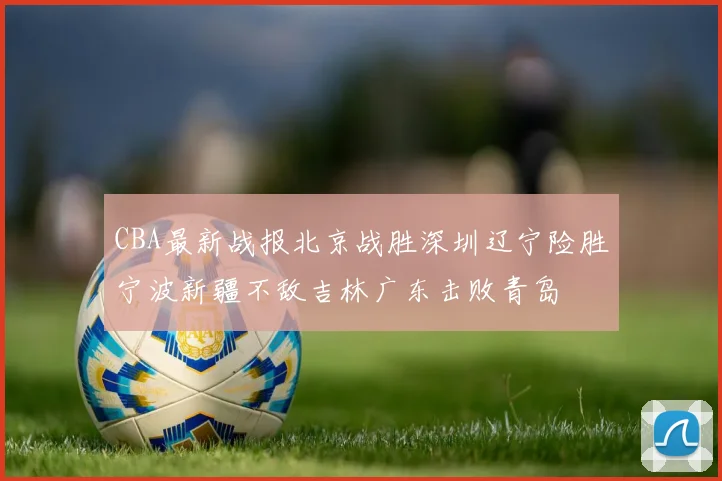 CBA最新战报北京战胜深圳辽宁险胜宁波新疆不敌吉林广东击败青岛