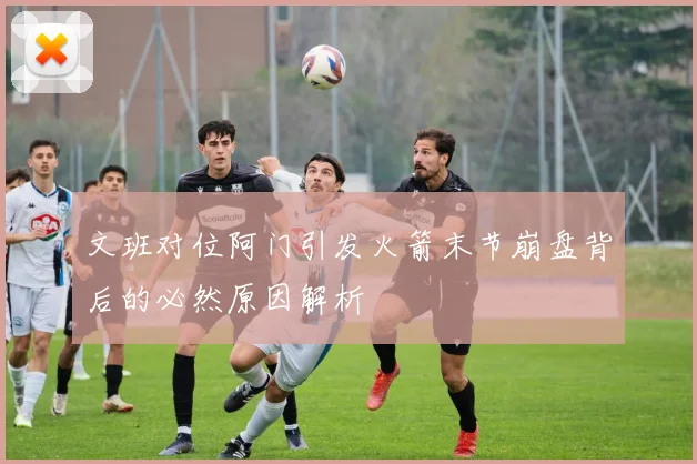 文班对位阿门引发火箭末节崩盘背后的必然原因解析