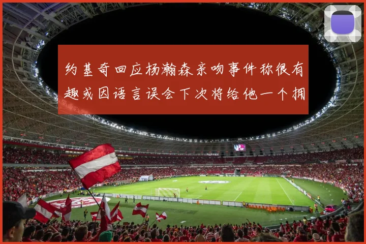 约基奇回应杨瀚森亲吻事件称很有趣或因语言误会下次将给他一个拥抱
