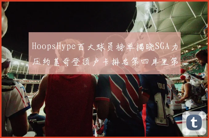 HoopsHype百大球员榜单揭晓SGA力压约基奇登顶卢卡排名第四库里第十一詹姆斯第十九