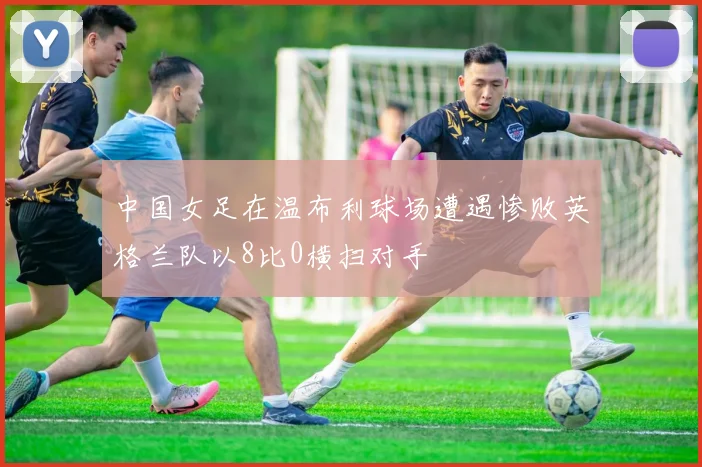 中国女足在温布利球场遭遇惨败英格兰队以8比0横扫对手