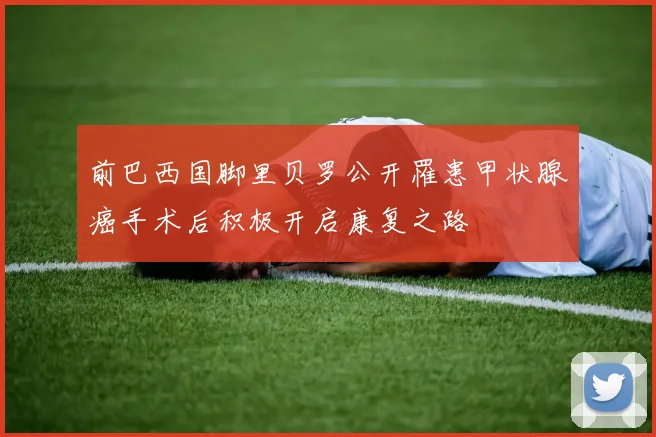 前巴西国脚里贝罗公开罹患甲状腺癌手术后积极开启康复之路