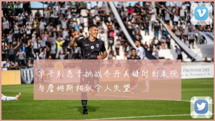 华子别急于挑战乔丹关键时刻表现与詹姆斯相似令人失望