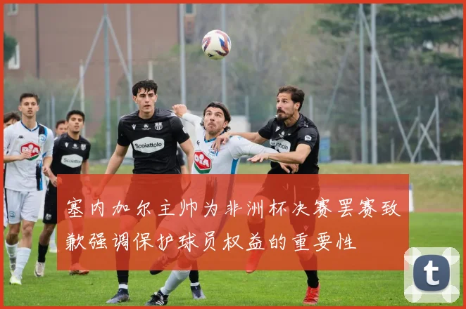 塞内加尔主帅为非洲杯决赛罢赛致歉强调保护球员权益的重要性