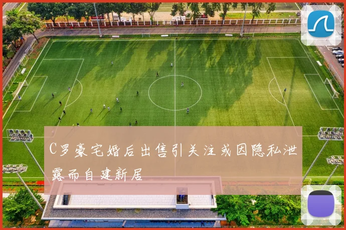 C罗豪宅婚后出售引关注或因隐私泄露而自建新居