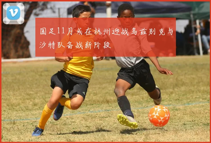 国足11月或在杭州迎战乌兹别克与沙特队备战新阶段