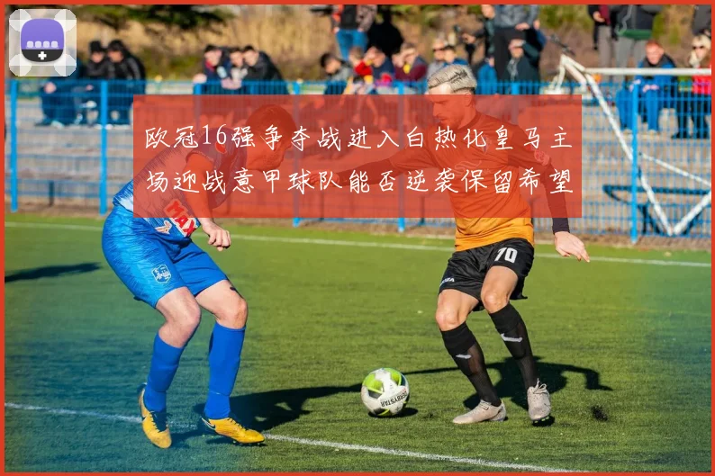 欧冠16强争夺战进入白热化皇马主场迎战意甲球队能否逆袭保留希望