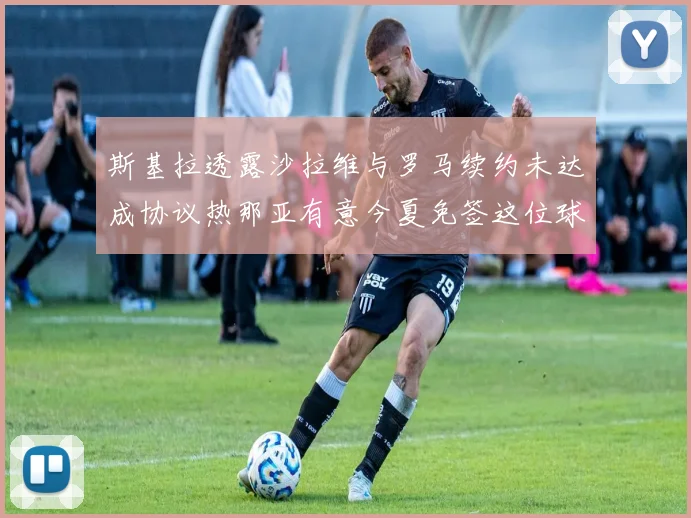 斯基拉透露沙拉维与罗马续约未达成协议热那亚有意今夏免签这位球员