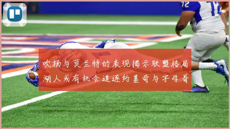 吹杨与莫兰特的表现揭示联盟格局湖人或有机会追逐约基奇与字母哥