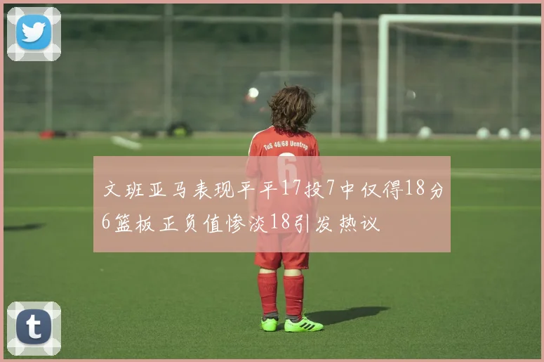 文班亚马表现平平17投7中仅得18分6篮板正负值惨淡18引发热议