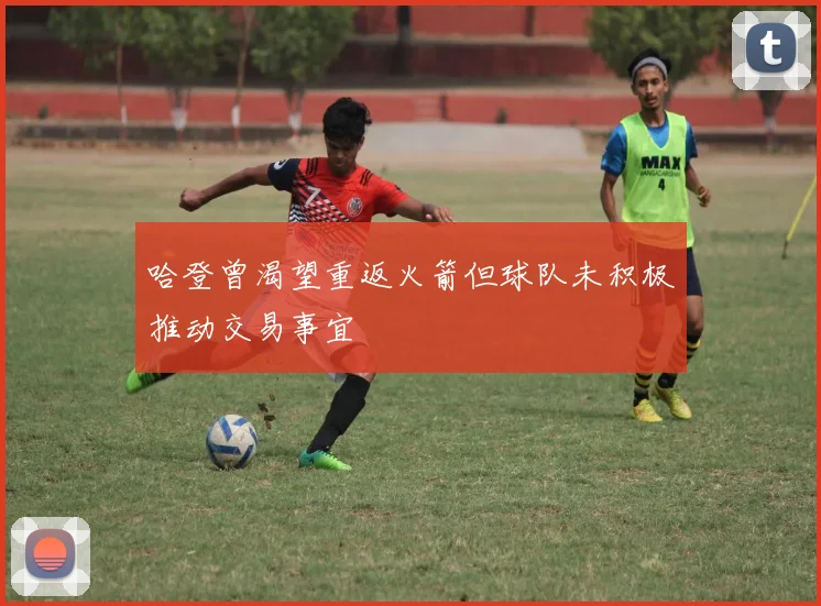 哈登曾渴望重返火箭但球队未积极推动交易事宜