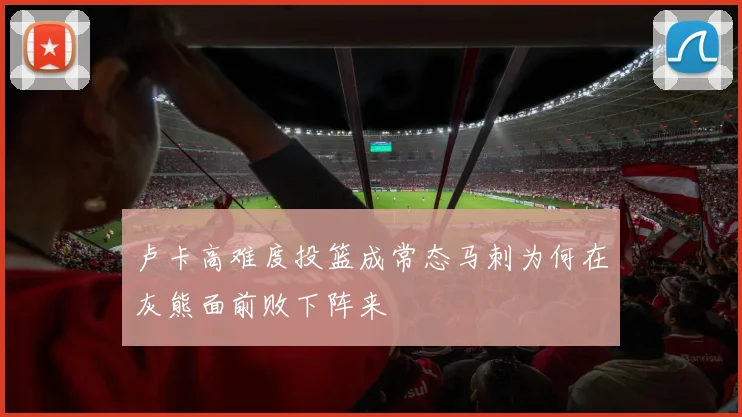 卢卡高难度投篮成常态马刺为何在灰熊面前败下阵来
