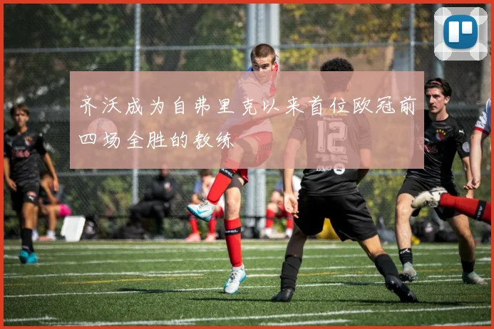 齐沃成为自弗里克以来首位欧冠前四场全胜的教练