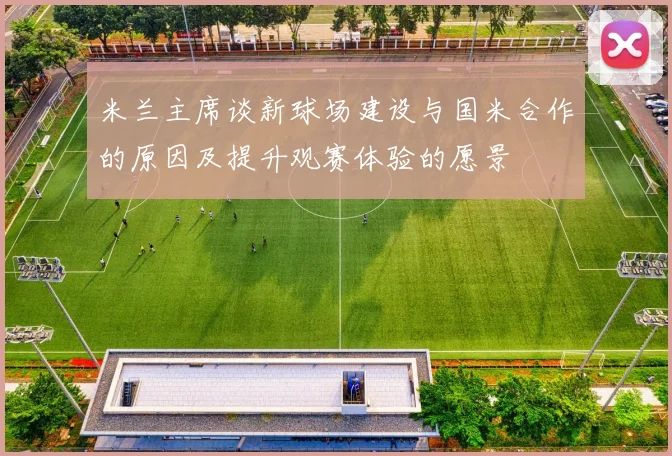 米兰主席谈新球场建设与国米合作的原因及提升观赛体验的愿景
