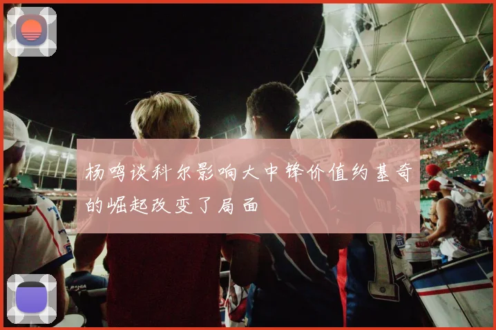 杨鸣谈科尔影响大中锋价值约基奇的崛起改变了局面