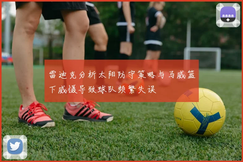 雷迪克分析太阳防守策略与马威篮下威慑导致球队频繁失误