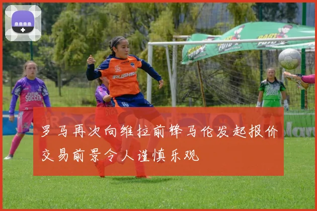 罗马再次向维拉前锋马伦发起报价交易前景令人谨慎乐观