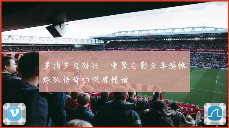 罗梅罗与孙兴慜重聚合影分享感慨球队传奇的深厚情谊