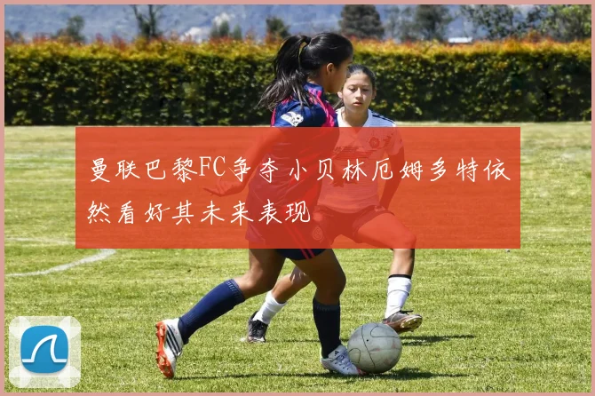 曼联巴黎FC争夺小贝林厄姆多特依然看好其未来表现