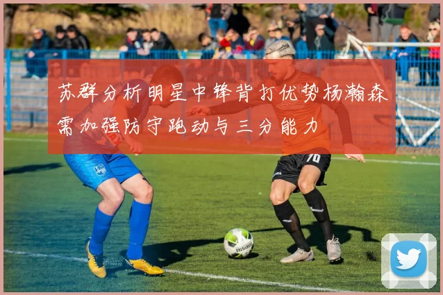 苏群分析明星中锋背打优势杨瀚森需加强防守跑动与三分能力