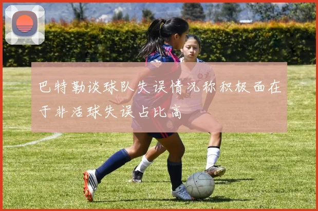 巴特勒谈球队失误情况称积极面在于非活球失误占比高