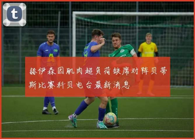 赫伊森因肌肉超负荷缺席对阵贝蒂斯比赛科贝电台最新消息