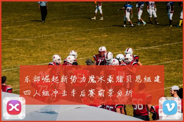 东部崛起新势力魔术豪赌贝恩组建四人组冲击季后赛前景分析