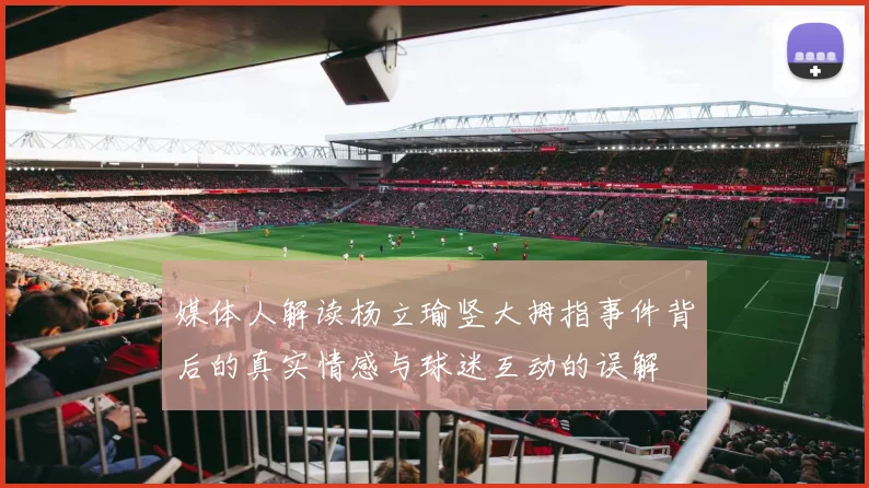 媒体人解读杨立瑜竖大拇指事件背后的真实情感与球迷互动的误解