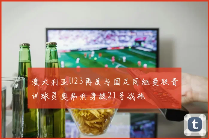 澳大利亚U23再度与国足同组曼联青训球员奥弗利身披21号战袍