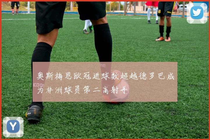 奥斯梅恩欧冠进球数超越德罗巴成为非洲球员第二高射手