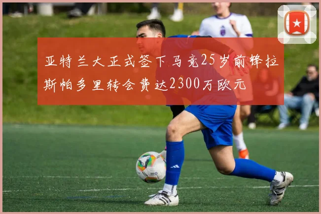亚特兰大正式签下马竞25岁前锋拉斯帕多里转会费达2300万欧元