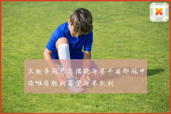 末轮争冠悬念揭晓海港平局即冠申花唯有胜利寄望海港失利