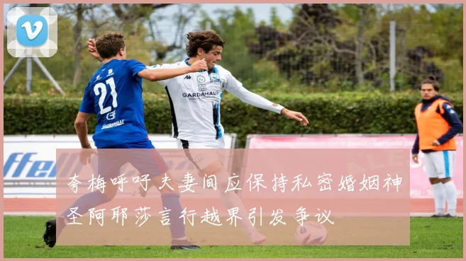 夸梅呼吁夫妻间应保持私密婚姻神圣阿耶莎言行越界引发争议