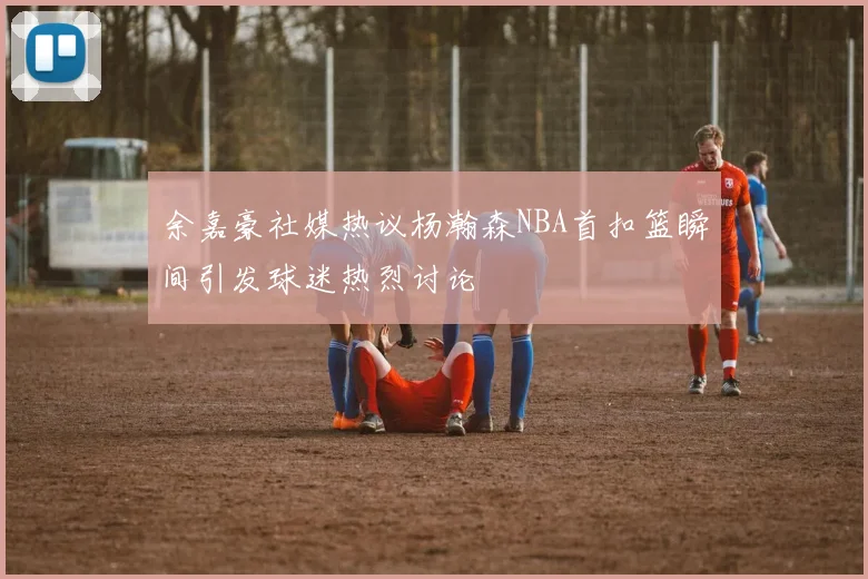 余嘉豪社媒热议杨瀚森NBA首扣篮瞬间引发球迷热烈讨论