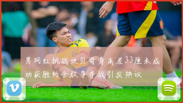 男网红挑战坎贝奇身高差33厘米成功获胜约会权争夺战引发热议
