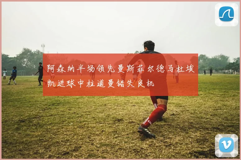阿森纳半场领先曼斯菲尔德马杜埃凯进球中柱道曼错失良机