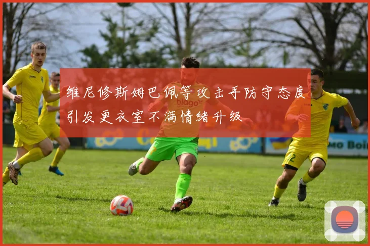 维尼修斯姆巴佩等攻击手防守态度引发更衣室不满情绪升级
