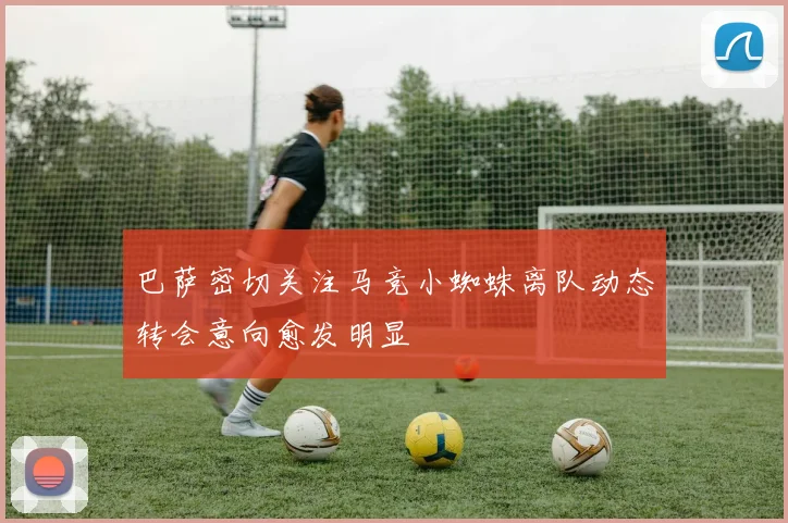巴萨密切关注马竞小蜘蛛离队动态转会意向愈发明显