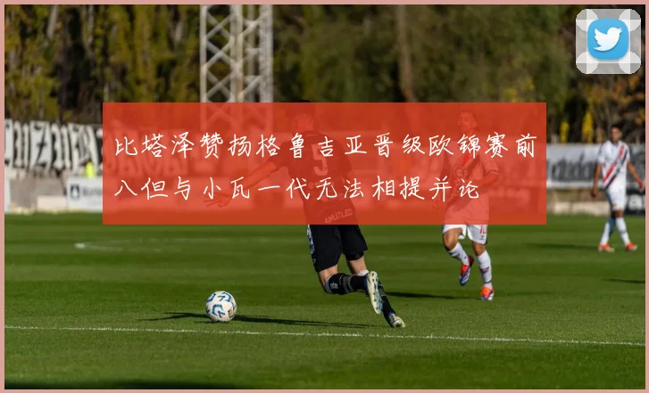 比塔泽赞扬格鲁吉亚晋级欧锦赛前八但与小瓦一代无法相提并论