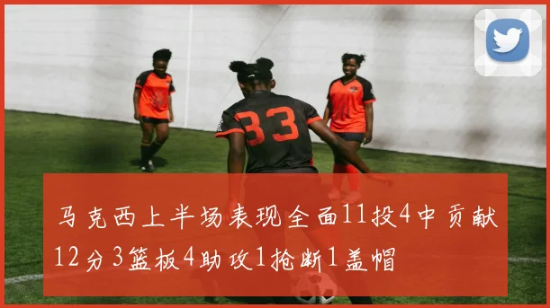 马克西上半场表现全面11投4中贡献12分3篮板4助攻1抢断1盖帽