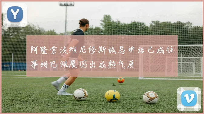 阿隆索谈维尼修斯诚恳讲话已成往事姆巴佩展现出成熟气质