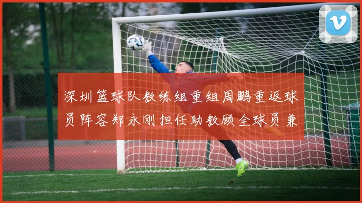 深圳篮球队教练组重组周鹏重返球员阵容郑永刚担任助教顾全球员兼任助教
