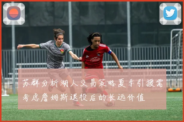 苏群分析湖人交易策略夏季引援需考虑詹姆斯退役后的长远价值