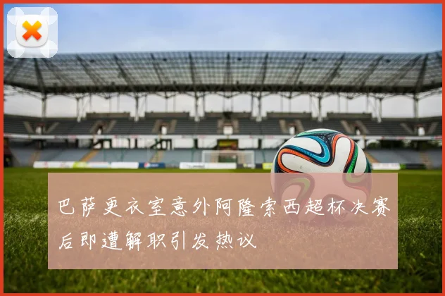 巴萨更衣室意外阿隆索西超杯决赛后即遭解职引发热议