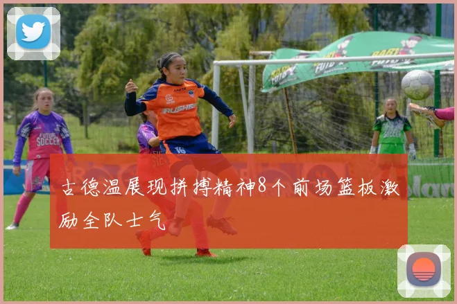 古德温展现拼搏精神8个前场篮板激励全队士气