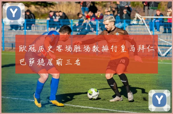 欧冠历史客场胜场数排行皇马拜仁巴萨稳居前三名