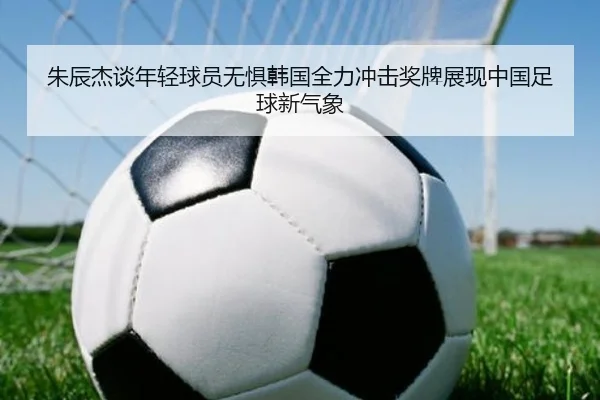 朱辰杰谈年轻球员无惧韩国全力冲击奖牌展现中国足球新气象